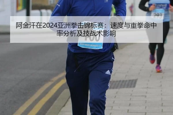 阿金汗在2024亚洲拳击锦标赛：速度与重拳命中率分析及技战术影响